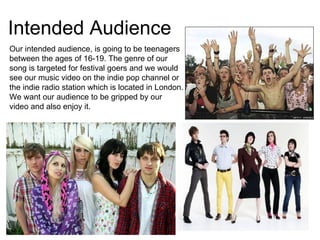 Intended Audience  Our intended audience, is going to be teenagers between the ages of 16-19. The genre of our song is targeted for festival goers and we would see our music video on the indie pop channel or the indie radio station which is located in London. We want our audience to be gripped by our video and also enjoy it.  