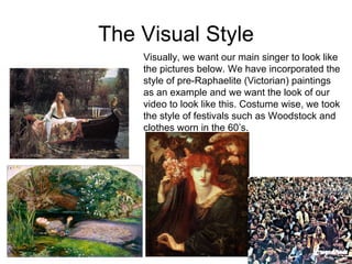 The Visual Style Visually, we want our main singer to look like the pictures below. We have incorporated the style of pre-Raphaelite (Victorian) paintings as an example and we want the look of our video to look like this. Costume wise, we took the style of festivals such as Woodstock and clothes worn in the 60’s.  