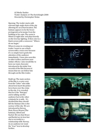A2 Media Studies
Trailer Analysis of: The Dark Knight 2008
Directed by Christopher Nolan
Opening: The trailer starts with
extreme high angle shots of the city
allowing for an urban location. The
batman appears to be the brave
protagonist as he jumps from the
building in his cape. The scene is
filmed at night time and plays heavily
on the low key lighting. It then cuts to a
black screen with a voiceover “ Where
do we begin.”
When it comes to creating our
trailer I want to use a black
screen with a voice over because
it’s so simple but it grabs the
attention of the audience
immediately. I have also seen this
in other trailers and have seen
similar effects. I also would like to
have our main character
introduced in the initial few
seconds of the film because it
means that we can follow him
through out the film trailer.
Build up: The main section
of the film is a voice over
from the “Joker” who talks
about how much the police
force have over the crime
in the city. It is revealed
that he is the “Bad guy”
and is talking not the
audience but to the other
criminals he is with. It’s
decided that they should
kill the Batman who is the
saviour of the city. We are
introduced to Harvey
Dent, Bruce Wayne (The
batman), Alfred and
Rachel. We see that Bruce
and Rachel are in love but
she is currently in a
relationship with Harvey.
As an audience we want
the “true” love to develop
further.
 