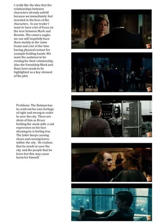 I really like the idea that the
relationships between
characters already unfold
because we immediately feel
invested in the lives of the
characters. In our trailer I
want to have a lot of focus on
the love between Mark and
Rosette. The camera angles
we use will hopefully have
them mainly in the same
frame and a lot of the time
having physical contact for
example holding hands. We
want the audience to be
rooting for their relationship.
Also the friendship Mark and
Hans have needs to be
highlighted as a key element
of the plot.
Problems: The Batman has
to confront his own feelings
of right and wrong in order
to save the city. There are
shots of him as Bruce
holding the mask with a sad
expression on his face
showing he is feeling low.
The Joker keeps causing
chaos and causing havoc
within the city. He realises
that he needs to save the
city and the people that he
loves but this may cause
harm for himself.
 