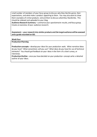 small number of members of your focus group to discuss why they like the genre, their
expectations, and what make a product appealing to them. You may also want to show
them examples of similar products and ask them to discuss what they like/dislike. This
should be videoed and uploaded to your blog.
Audience Research Summary – summarise your questionnaire results, and focus group.
Create an overview of your audience research.
Assessment – your research into similar products and the target audience will be assessed
and a grade recorded on GO.
Week Four
Production Planning
Production concepts – develop your ideas for your production work. What narrative ideas
do you have? What conventions will you use? What ideas do you have for use of technical
elements? You should get feedback on your ideas in the form of a short survey, or
interviews.
Production Outline – once you have decided on your production concept write a detailed
outline of your ideas.
 