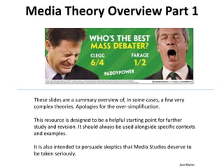 Media Theory Overview Part 1
These slides are a summary overview of, in some cases, a few very
complex theories. Apologies for the over-simplification.
This resource is designed to be a helpful starting point for further
study and revision. It should always be used alongside specific contexts
and examples.
It is also intended to persuade skeptics that Media Studies deserve to
be taken seriously.
Jon Meier
 