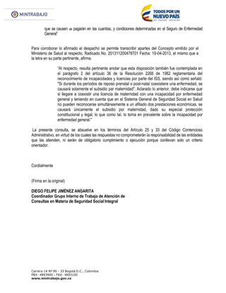 Carrera 14 Nº 99 - 33 Bogotá D.C., Colombia
PBX: 4893900 - FAX: 4893100
www.mintrabajo.gov.co
que se causen se pagarán en las cuantías, y condiciones determinadas en el Seguro de Enfermedad
General”
Para corroborar lo afirmado el despacho se permite transcribir apartes del Concepto emitido por el
Ministerio de Salud al respecto, Radicado No. 201311200478701 Fecha: 19-04-2013, el mismo que a
la letra en su parte pertinente, afirma.
“Al respecto, resulta pertinente anotar que esta disposición también fue contemplada en
el parágrafo 2 del artículo 36 de la Resolución 2266 de 1982 reglamentaria del
reconocimiento de incapacidades y licencias por parte del ISS, siendo así como señaló:
"Si durante los períodos de reposo prenatal o post-natal coexistiere una enfermedad, se
causará solamente el subsidio par maternidad". Aclarado lo anterior, debe indicarse que
si llegare a coexistir una licencia de maternidad con una incapacidad por enfermedad
general y teniendo en cuenta que en el Sistema General de Seguridad Social en Salud
no pueden reconocerse simultáneamente a un afiliado dos prestaciones económicas, se
causará únicamente el subsidio por maternidad, dado su especial protección
constitucional y legal, lo que como tal, lo torna en prevalente sobre la incapacidad por
enfermedad general."
La presente consulta, se absuelve en los términos del Artículo 25 y 33 del Código Contencioso
Administrativo, en virtud de los cuales las respuestas no comprometerán la responsabilidad de las entidades
que las atienden, ni serán de obligatorio cumplimiento o ejecución porque conllevan solo un criterio
orientador.
Cordialmente
(Firma en la original)
DIEGO FELIPE JIMÉNEZ ANGARITA
Coordinador Grupo Interno de Trabajo de Atención de
Consultas en Materia de Seguridad Social Integral
 