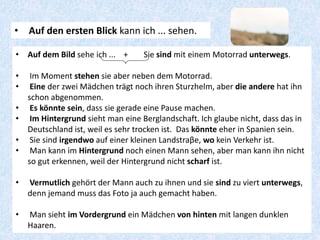 • Auf den ersten Blick kann ich ... sehen.
• Auf dem Bild sehe ich ... + Sie sind mit einem Motorrad unterwegs.
• Im Moment stehen sie aber neben dem Motorrad.
• Eine der zwei Mädchen trägt noch ihren Sturzhelm, aber die andere hat ihn
schon abgenommen.
• Es könnte sein, dass sie gerade eine Pause machen.
• Im Hintergrund sieht man eine Berglandschaft. Ich glaube nicht, dass das in
Deutschland ist, weil es sehr trocken ist. Das könnte eher in Spanien sein.
• Sie sind irgendwo auf einer kleinen Landstraβe, wo kein Verkehr ist.
• Man kann im Hintergrund noch einen Mann sehen, aber man kann ihn nicht
so gut erkennen, weil der Hintergrund nicht scharf ist.
• Vermutlich gehört der Mann auch zu ihnen und sie sind zu viert unterwegs,
denn jemand muss das Foto ja auch gemacht haben.
• Man sieht im Vordergrund ein Mädchen von hinten mit langen dunklen
Haaren.
 