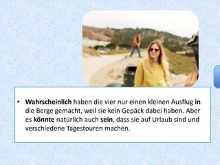 • Wahrscheinlich haben die vier nur einen kleinen Ausflug in
die Berge gemacht, weil sie kein Gepäck dabei haben. Aber
es könnte natürlich auch sein, dass sie auf Urlaub sind und
verschiedene Tagestouren machen.
 