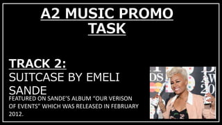 A2 MUSIC PROMO 
TASK 
TRACK 2: 
SUITCASE BY EMELI 
SANDE 
FEATURED ON SANDE’S ALBUM “OUR VERISON 
OF EVENTS” WHICH WAS RELEASED IN FEBRUARY 
2012. 
 