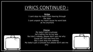 LYRICS CONTINUED : 
Bridge 
I cant stop my heart from leaving through 
the door 
I cant unpack my heart cause he wont look 
at me anymore 
Chorus 
My baby's got a suitcase 
He's telling me its too late 
But don't nobody, please don't ask me why 
Cause all I did was love him 
But I cant stop him walking 
My baby's got a suitcase but please don't ask me 
why 
 