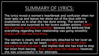 SUMMARY OF LYRICS: 
The lyrics reveal a woman's heartbreak and confusion when her 
lover gets up and leaves her alone out of the blue with no 
explanation as to what she has done wrong. The woman is 
bewildered and surprised by her lovers sudden actions (Didn't 
see it coming, no kind of warning) because she believed that 
everything regarding their relationship was going smoothly 
(Cause all I did was love him). 
The woman is clearly still emotionally attached to her lover as 
she refers to him as her heart ( I cant stop my heart from 
leaving through the door) and implies that she has tried to stop 
her lover from leaving (but I cant stop him walking) however, 
she was unsuccessful in her attempts. 
 
