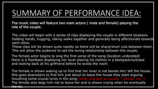 SUMMARY OF PERFORMANCE IDEA: 
The music video will feature two main actors ( male and female) playing the 
role of the couple. 
The video will begin with a series of clips displaying the couple in different locations 
holding hands, hugging, taking walks together and generally being affectionate towards 
each other. 
These clips will be shown quite rapidly so there will be sharp/short cuts between them. 
This will allow the audience to see the loving relationship between the couple. 
The female actor begins to sing the first verse of the song (location undecided) 
there is a flashback displaying her lover placing his clothes in a backpack/suitcase 
and looking back at his girlfriend before he exists the room. 
The female is shown waking up to find that her lover is not beside her/ left the house. 
She goes downstairs to find him just about to leave the house they start arguing 
mouthing some crucial lyrics in the song (what changed so quickly ? Answer me !) 
The female also begs him not to leave her and is shown crying when he eventually 
leaves. 
 