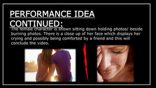 PERFORMANCE IDEA 
CONTINUED: 
The female character is shown sitting down holding photos/ beside 
burning photos. There is a close up of her face which displays her 
crying and possibly being comforted by a friend and this will 
conclude the video. 
 