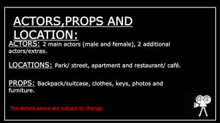 ACTORS,PROPS AND 
LOCATION: 
ACTORS: 2 main actors (male and female), 2 additional 
actors/extras. 
LOCATIONS: Park/ street, apartment and restaurant/ café. 
PROPS: Backpack/suitcase, clothes, keys, photos and 
furniture. 
The details above are subject to change. 
