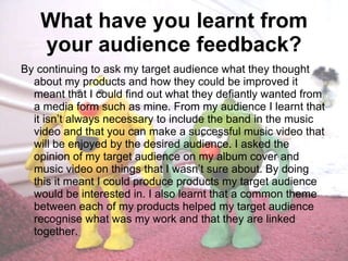 What have you learnt from your audience feedback? By continuing to ask my target audience what they thought about my products and how they could be improved it meant that I could find out what they defiantly wanted from a media form such as mine. From my audience I learnt that it isn’t always necessary to include the band in the music video and that you can make a successful music video that will be enjoyed by the desired audience. I asked the opinion of my target audience on my album cover and music video on things that I wasn’t sure about. By doing this it meant I could produce products my target audience would be interested in. I also learnt that a common theme between each of my products helped my target audience recognise what was my work and that they are linked together.  