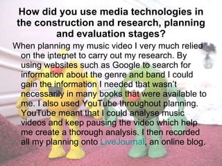   How did you use media technologies in the construction and research, planning and evaluation stages? When planning my music video I very much relied on the internet to carry out my research. By using websites such as Google to search for information about the genre and band I could gain the information I needed that wasn’t necessarily in many books that were available to me. I also used YouTube throughout planning. YouTube meant that I could analyse music videos and keep pausing the video which help me create a thorough analysis. I then recorded all my planning onto  LiveJournal , an online blog. 
