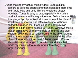 During making my actual music video I used a digital camera to take the photos and then uploaded them onto and Apple Mac and used iTunes to edit the photos together. iTunes is easy to use, especially for such a production made in the way mine was. Before I made the final production I practised at home to see if the idea of stop frame animation was effective for me. At home I edited the imaged that I took using Windows Movie Maker as I didn’t have access to iTunes. Windows Movie Maker didn’t have as many effects as iTunes and also wouldn’t allow me to set each frame to the time I wanted and so the images were played too slowly and the effect of stop frame animation couldn’t be achieved.  iTunes also offers a wide range of transitions and titles that made my music video much more interesting to my target audience. 