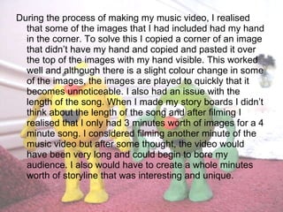 During the process of making my music video, I realised that some of the images that I had included had my hand in the corner. To solve this I copied a corner of an image that didn’t have my hand and copied and pasted it over the top of the images with my hand visible. This worked well and although there is a slight colour change in some of the images, the images are played to quickly that it becomes unnoticeable. I also had an issue with the length of the song. When I made my story boards I didn’t think about the length of the song and after filming I realised that I only had 3 minutes worth of images for a 4 minute song. I considered filming another minute of the music video but after some thought, the video would have been very long and could begin to bore my audience. I also would have to create a whole minutes worth of storyline that was interesting and unique. 