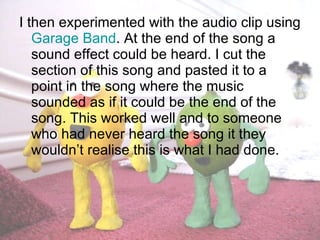I then experimented with the audio clip using  Garage Band . At the end of the song a sound effect could be heard. I cut the section of this song and pasted it to a point in the song where the music sounded as if it could be the end of the song. This worked well and to someone who had never heard the song it they wouldn’t realise this is what I had done. 
