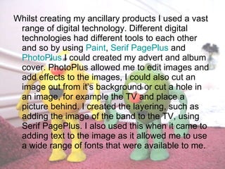 Whilst creating my ancillary products I used a vast range of digital technology. Different digital technologies had different tools to each other and so by using  Paint ,  Serif PagePlus  and  PhotoPlus  I could created my advert and album cover. PhotoPlus allowed me to edit images and add effects to the images, I could also cut an image out from it’s background or cut a hole in an image, for example the TV and place a picture behind. I created the layering, such as adding the image of the band to the TV, using Serif PagePlus. I also used this when it came to adding text to the image as it allowed me to use a wide range of fonts that were available to me. 