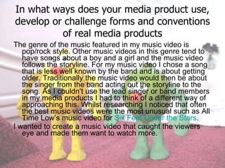 In what ways does your media product use, develop or challenge forms and conventions of real media products The genre of the music featured in my music video is pop/rock style. Other music videos in this genre tend to have songs about a boy and a girl and the music video follows the storyline. For my music video I chose a song that is less well known by the band and is about getting older. Traditionally the music video would then be about the singer from the band acting out the storyline to the song. As I couldn’t use the lead singer or band members in my media products I had to think of a different way of approaching this. Whilst researching I noticed that often the best music videos were the most unusual such as All Time Low’s music video for  Six Feet Under the Stars .  I wanted to create a music video that caught the viewers eye and made them want to watch more.  