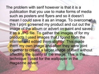 The problem with serif however is that it is a publication that you use to make forms of media such as posters and flyers and so it doesn’t mean I could save it as an image. To overcome this I print screened my product and cut out the image of the album or advert on paint and saved it as a JPG file. To gather the images of for my products I used images that I found from the internet and edited them slightly. This made them my own image and often they were joint together to create a larger image of itself without affecting the quality of the image. This is the technique I used for the wallpaper in the magazine advert. 