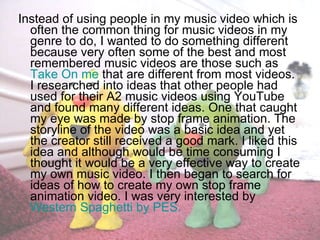 Instead of using people in my music video which is often the common thing for music videos in my genre to do, I wanted to do something different because very often some of the best and most remembered music videos are those such as  Take On me  that are different from most videos. I researched into ideas that other people had used for their A2 music videos using YouTube and found many different ideas. One that caught my eye was made by stop frame animation. The storyline of the video was a basic idea and yet the creator still received a good mark. I liked this idea and although would be time consuming I thought it would be a very effective way to create my own music video. I then began to search for ideas of how to create my own stop frame animation video. I was very interested by  Western Spaghetti by PES. 