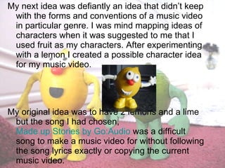 My next idea was defiantly an idea that didn’t keep with the forms and conventions of a music video in particular genre. I was mind mapping ideas of characters when it was suggested to me that I used fruit as my characters. After experimenting with a lemon I created a possible character idea for my music video.  My original idea was to have 2 lemons and a lime but the song I had chosen,  Made up Stories by Go:Audio  was a difficult song to make a music video for without following the song lyrics exactly or copying the current music video. 