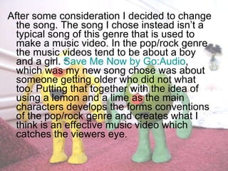 After some consideration I decided to change the song. The song I chose instead isn’t a typical song of this genre that is used to make a music video. In the pop/rock genre the music videos tend to be about a boy and a girl.  Save Me Now by Go:Audio , which was my new song chose was about someone getting older who did not what too. Putting that together with the idea of using a lemon and a lime as the main characters develops the forms conventions of the pop/rock genre and creates what I think is an effective music video which catches the viewers eye .  