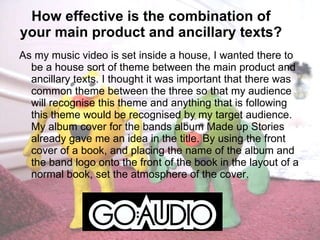 How effective is the combination of your main product and ancillary texts? As my music video is set inside a house, I wanted there to be a house sort of theme between the main product and ancillary texts. I thought it was important that there was common theme between the three so that my audience will recognise this theme and anything that is following this theme would be recognised by my target audience. My album cover for the bands album Made up Stories already gave me an idea in the title. By using the front cover of a book, and placing the name of the album and the band logo onto the front of the book in the layout of a normal book, set the atmosphere of the cover. 