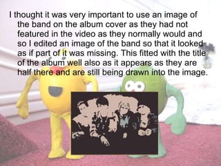 I thought it was very important to use an image of the band on the album cover as they had not featured in the video as they normally would and so I edited an image of the band so that it looked as if part of it was missing. This fitted with the title of the album well also as it appears as they are half there and are still being drawn into the image.  
