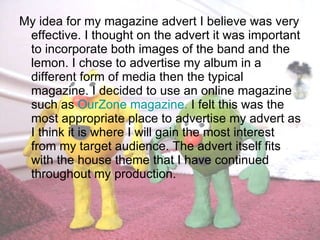 My idea for my magazine advert I believe was very effective. I thought on the advert it was important to incorporate both images of the band and the lemon. I chose to advertise my album in a different form of media then the typical magazine. I decided to use an online magazine such as  OurZone magazine.  I felt this was the most appropriate place to advertise my advert as I think it is where I will gain the most interest from my target audience. The advert itself fits with the house theme that I have continued throughout my production. 