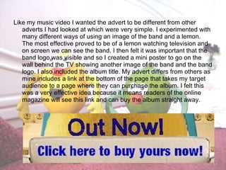 Like my music video I wanted the advert to be different from other adverts I had looked at which were very simple. I experimented with many different ways of using an image of the band and a lemon. The most effective proved to be of a lemon watching television and on screen we can see the band. I then felt it was important that the band logo was visible and so I created a mini poster to go on the wall behind the TV showing another image of the band and the band logo. I also included the album title. My advert differs from others as mine includes a link at the bottom of the page that takes my target audience to a page where they can purchase the album. I felt this was a very effective idea because it means readers of the online magazine will see this link and can buy the album straight away. 