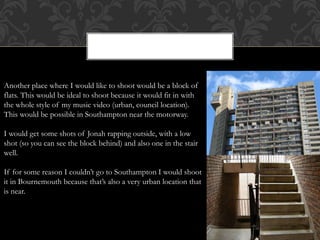 Another place where I would like to shoot would be a block of
flats. This would be ideal to shoot because it would fit in with
the whole style of my music video (urban, council location).
This would be possible in Southampton near the motorway.
I would get some shots of Jonah rapping outside, with a low
shot (so you can see the block behind) and also one in the stair
well.
If for some reason I couldn’t go to Southampton I would shoot
it in Bournemouth because that’s also a very urban location that
is near.
 