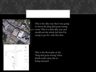 This is the alley way that I was going
to shoot the drug deal gone wrong
scene. This is a dark alley way and
would suit the whole feel that I’m
trying to go for with this shot.
This is the floor plan of the
‘drug deal gone wrong’ when
Jonah cycles away due to
being annoyed.
 