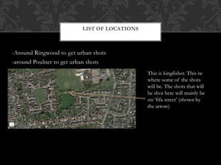 -Around Ringwood to get urban shots
-around Poulner to get urban shots
LIST OF LOCATIONS
This is kingfisher. This iw
where some of the shots
will be. The shots that will
be shot here will mainly be
on ‘fifa street’ (shown by
the arrow)
 