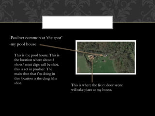 -Poulner common at ‘the spot’
-my pool house
This is the pool house. This is
the location where about 4
shots/ mini clips will be shot.
this is set in poulner. The
main shot that i’m doing in
this location is the cling film
shot.
This is where the front door scene
will take place at my house.
 