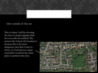 -shot outside of the car
This is where I will be shooting
the shot of Jonah rapping while
he is out side the window. The
reason why I chose this location is
because this is the most
dangerous shot that I want to
shoot, so I had chosen a quiet
road and it would be the safest
place to perform this shot.
 
