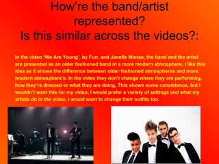 How’re the band/artist
             represented?
  Is this similar across the videos?:
In the video ‘We Are Young’, by Fun. and Janelle Monae, the band and the artist
are presented as an older fashioned band in a more modern atmosphere. I like this
idea as it shows the difference between older fashioned atmospheres and more
modern atmosphere’s. In the video they don’t change where they are performing,
how they’re dressed or what they are doing. This shows some consistence, but I
wouldn’t want this for my video, I would prefer a variety of settings and what my
artists do in the video, I would want to change their outfits too.
 