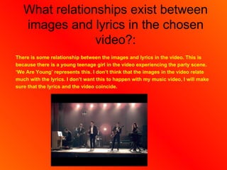 What relationships exist between
   images and lyrics in the chosen
                video?:
There is some relationship between the images and lyrics in the video. This is
because there is a young teenage girl in the video experiencing the party scene.
‘We Are Young’ represents this. I don’t think that the images in the video relate
much with the lyrics. I don’t want this to happen with my music video, I will make
sure that the lyrics and the video coincide.
 