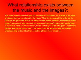 What relationship exists between
    the music and the images?:
The music video and the images do have some similarities, the scenes in the video
are things that are mentioned in the video. When the teenage girl is at the bar in
the club, the lyrics and music are fitting for that scene. However, most of the music
doesn’t have much reference to the images and they don’t have many similarities.
In my music video, I want the music, lyrics and images to be fitting and I want them
to have reference to each other. This means that the audience will have better
understanding of the video than something that is more mixed up.
 