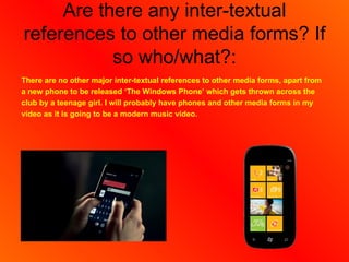 Are there any inter-textual
references to other media forms? If
           so who/what?:
There are no other major inter-textual references to other media forms, apart from
a new phone to be released ‘The Windows Phone’ which gets thrown across the
club by a teenage girl. I will probably have phones and other media forms in my
video as it is going to be a modern music video.
 