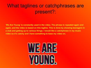 What taglines or catchphrases are
             present?:

‘We Are Young’ is constantly used in the video. The phrase is repeated again and
again, and the video is based on this tagline. This is done by showing teenagers in
a club and getting up to various things. I would like a catchphrase in my music
video so it’s catchy and I have something to base my video on.
 