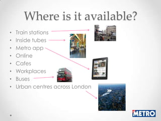 Where is it available?
•   Train stations
•   Inside tubes
•   Metro app
•   Online
•   Cafes
•   Workplaces
•   Buses
•   Urban centres across London
 