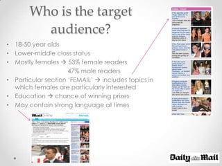 Who is the target
         audience?
• 18-50 year olds
• Lower-middle class status
• Mostly females  53% female readers
                     47% male readers
• Particular section ‘FEMAIL’  includes topics in
  which females are particularly interested
• Education  chance of winning prizes
• May contain strong language at times
 