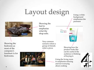 Layout design                                 Using a white
                                                                 background
                                                                 emphasises the
                                                                 pureness
                       Showing the
                       bed to
                       emphasise
                       what the
                       shop sells.


                          Very common
Showing the               scenario where a
bedroom as                group of friends
                          order a pizza            Showing how the
most of the
                                                   product looks like
company’s                                          can be useful if the
furniture is for                                   audience is thinking
bedrooms.                                          of buying it.
                                         Using the living room
                                         to emphasise relaxing
                                         and not worrying
                                         about cooking
 
