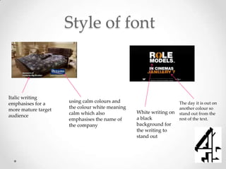 Style of font



Italic writing
emphasises for a     using calm colours and                        The day it is out on
more mature target   the colour white meaning                      another colour so
                     calm which also            White writing on   stand out from the
audience
                     emphasises the name of     a black            rest of the text.
                     the company                background for
                                                the writing to
                                                stand out
 