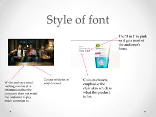 Style of font
                                                                   The ‘3 in 1’ in pink
                                                                   so it gets most of
                                                                   the audience’s
                                                                   focus .




                        Colour white to be   Colours chosen,
White and very small    very discreet.       emphasise the
writing used as it is
information that the                         clear skin which is
company does not want                        what the product
the customer to pay                          is for.
much attention to.
 