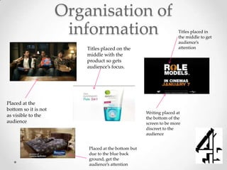 Organisation of
                       information                                   Titles placed in
                                                                     the middle to get
                                                                     audience’s
                          Titles placed on the                       attention
                          middle with the
                          product so gets
                          audience’s focus.




Placed at the
bottom so it is not
                                                     Writing placed at
as visible to the
                                                     the bottom of the
audience                                             screen to be more
                                                     discreet to the
                                                     audience


                          Placed at the bottom but
                          due to the blue back
                          ground, get the
                          audience’s attention
 