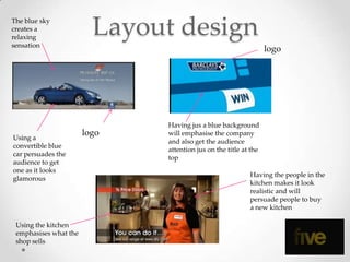 The blue sky
creates a
relaxing
sensation
                         Layout design
                                                                  logo




                              Having jus a blue background
                       logo   will emphasise the company
Using a
                              and also get the audience
convertible blue
                              attention jus on the title at the
car persuades the
                              top
audience to get
one as it looks
                                                           Having the people in the
glamorous
                                                           kitchen makes it look
                                                           realistic and will
                                                           persuade people to buy
                                                           a new kitchen

 Using the kitchen
 emphasises what the
 shop sells
 