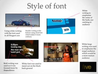 Style of font           White
                                                    writing to
                                                    emphasise
                                                    the name of
                                                    the bank, eye
                                                    catching to
                                                    audience


Using white writing       Smaller writing at the
with the font used        bottom using Arial font
                          which makes it more
in all Peugeot cars
                          ordinary



                                                    White large
                                                    writing was used
                                                    to emphasise the
                                                    target audience
                                                    which would be
                                                    a more mature
                                                    audience

Bold writing was      White font was used to
used so it was        stand out on the black
focused more by       back ground
the audience
 