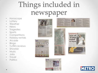 Things included in
               newspaper
•   Horoscope
•   Lottery
•   Weather
•   News
•   Tragedies
•   Sports
•   Competitions
•   Holiday rentals
•   Arcade
•   Bingo
•   Tv/film reviews
•   Showbiz
•   Music
•   Jobs
•   Travel
•   Politics
 
