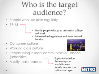 Who is the target
           audience?
• People who use train regularly
• 17-45
                • Mostly people who go to university, college
                  and work.
                • Interested in happenings and news around
                  London.
• Consumer culture
• Working class culture
• People living in local communities of London
  (urbanities)               Topics included in
• Mostly male readers        this newspaper
                                    would interest
                                    mostly men such as
                                    politics and sport
 